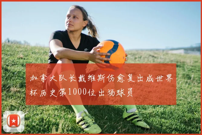 加拿大队长戴维斯伤愈复出成世界杯历史第1000位出场球员