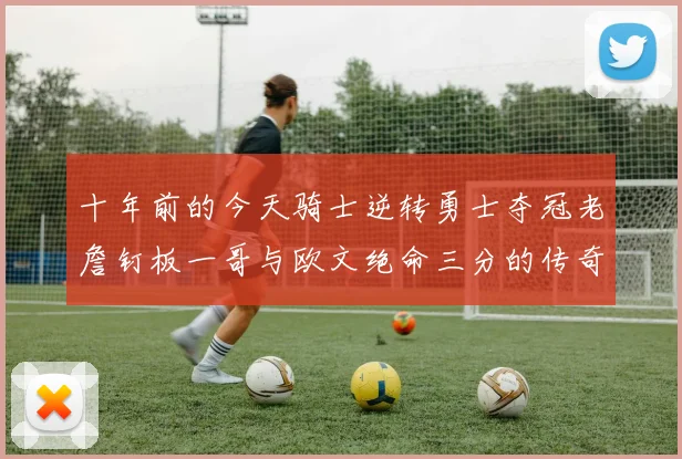 十年前的今天骑士逆转勇士夺冠老詹钉板一哥与欧文绝命三分的传奇时刻