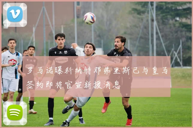 罗马诺曝科纳特邓弗里斯已与皇马签约即将官宣新援消息