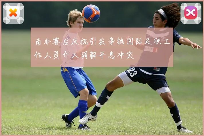 南非赛后庆祝引发争执国际足联工作人员介入调解平息冲突