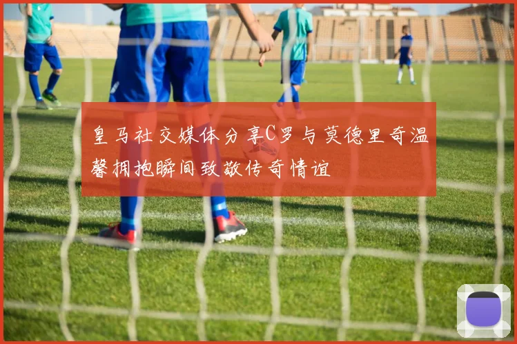 皇马社交媒体分享C罗与莫德里奇温馨拥抱瞬间致敬传奇情谊