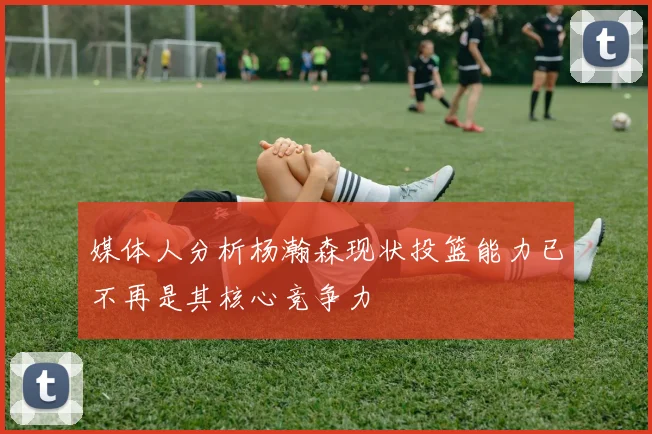 媒体人分析杨瀚森现状投篮能力已不再是其核心竞争力