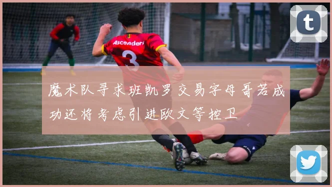 魔术队寻求班凯罗交易字母哥若成功还将考虑引进欧文等控卫