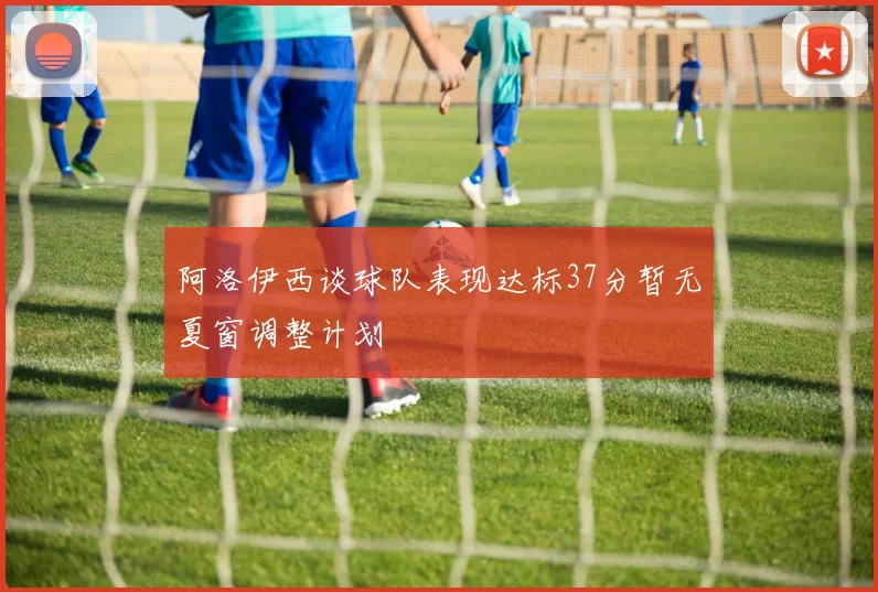 阿洛伊西谈球队表现达标37分暂无夏窗调整计划